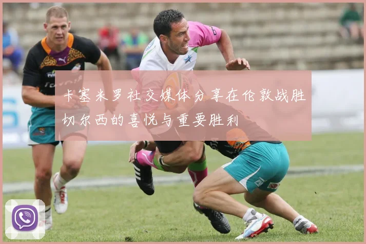 卡塞米罗社交媒体分享在伦敦战胜切尔西的喜悦与重要胜利