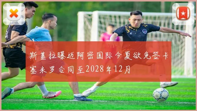 斯基拉曝迈阿密国际今夏欲免签卡塞米罗合同至2028年12月