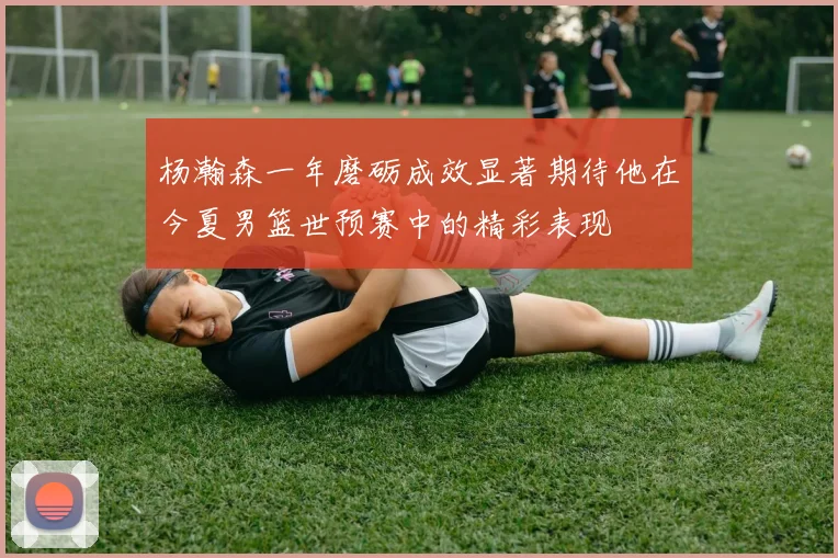 杨瀚森一年磨砺成效显著期待他在今夏男篮世预赛中的精彩表现