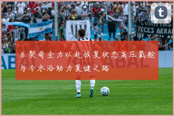 东契奇全力以赴恢复状态高压氧舱与冷水浴助力复健之路