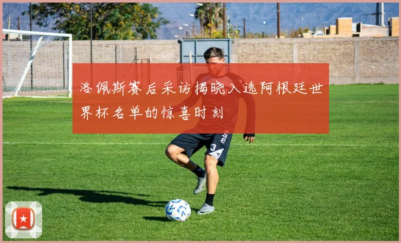 洛佩斯赛后采访揭晓入选阿根廷世界杯名单的惊喜时刻