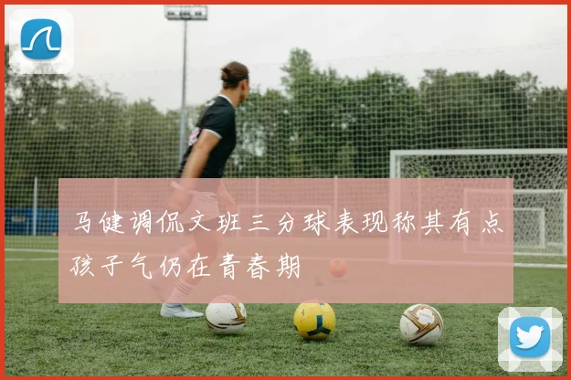 马健调侃文班三分球表现称其有点孩子气仍在青春期