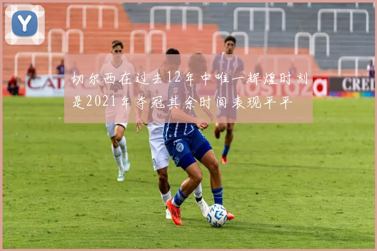 切尔西在过去12年中唯一辉煌时刻是2021年夺冠其余时间表现平平