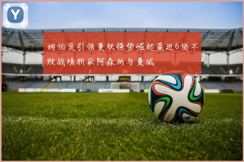 姆伯莫引领曼联强势崛起最近6场不败战绩斩获阿森纳与曼城