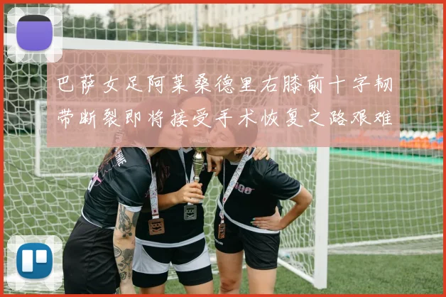 巴萨女足阿莱桑德里右膝前十字韧带断裂即将接受手术恢复之路艰难