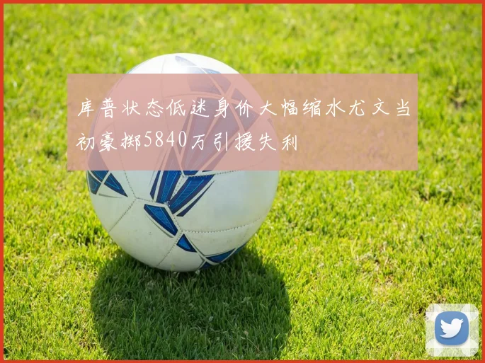 库普状态低迷身价大幅缩水尤文当初豪掷5840万引援失利