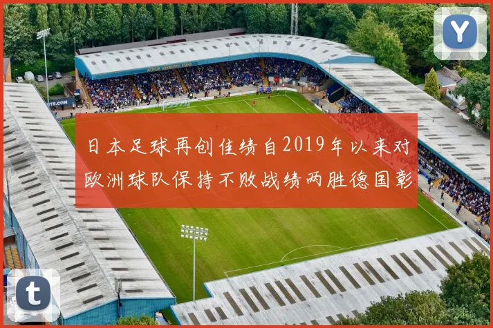 日本足球再创佳绩自2019年以来对欧洲球队保持不败战绩两胜德国彰显实力