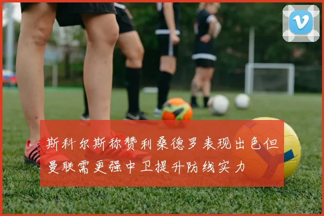 斯科尔斯称赞利桑德罗表现出色但曼联需更强中卫提升防线实力