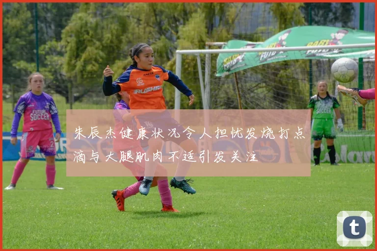 朱辰杰健康状况令人担忧发烧打点滴与大腿肌肉不适引发关注