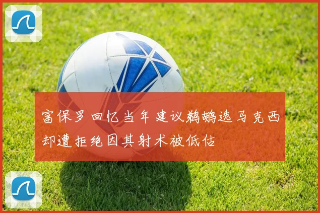 富保罗回忆当年建议鹈鹕选马克西却遭拒绝因其射术被低估