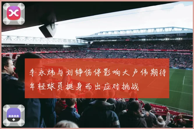 李永炜与刘铮伤停影响大卢伟期待年轻球员挺身而出应对挑战