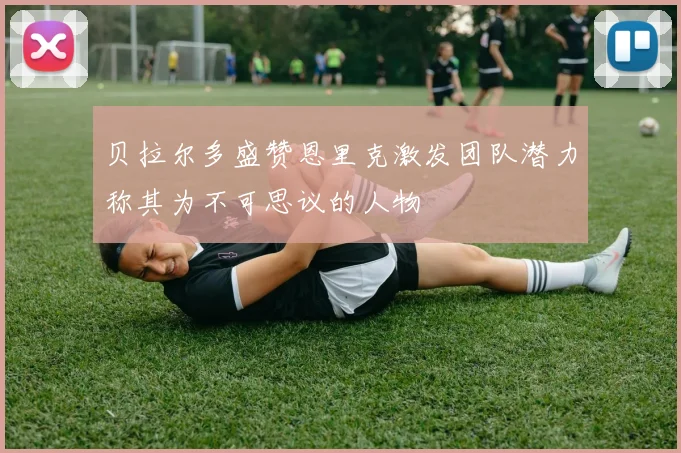 贝拉尔多盛赞恩里克激发团队潜力称其为不可思议的人物
