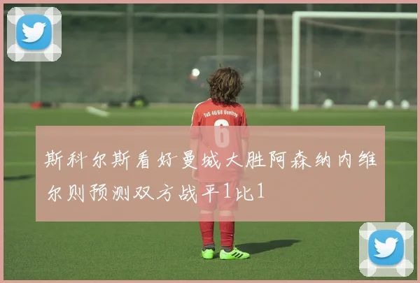 斯科尔斯看好曼城大胜阿森纳内维尔则预测双方战平1比1