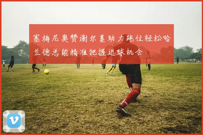 塞梅尼奥赞谢尔基助力跑位轻松哈兰德总能精准把握进球机会