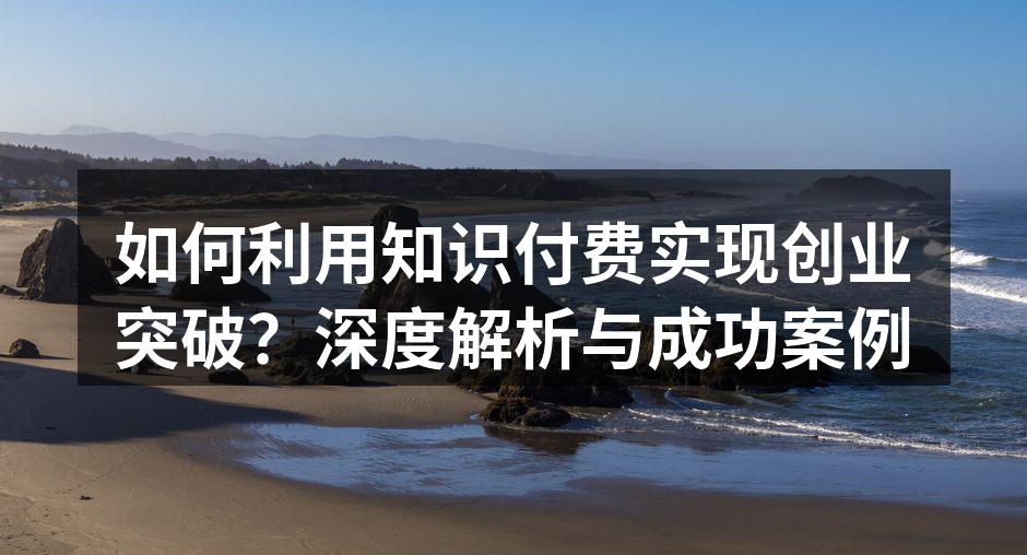如何利用知识付费实现创业突破？深度解析与成功案例